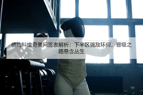德约科维奇美网签表解析：下半区强敌环伺，晋级之路悬念丛生
